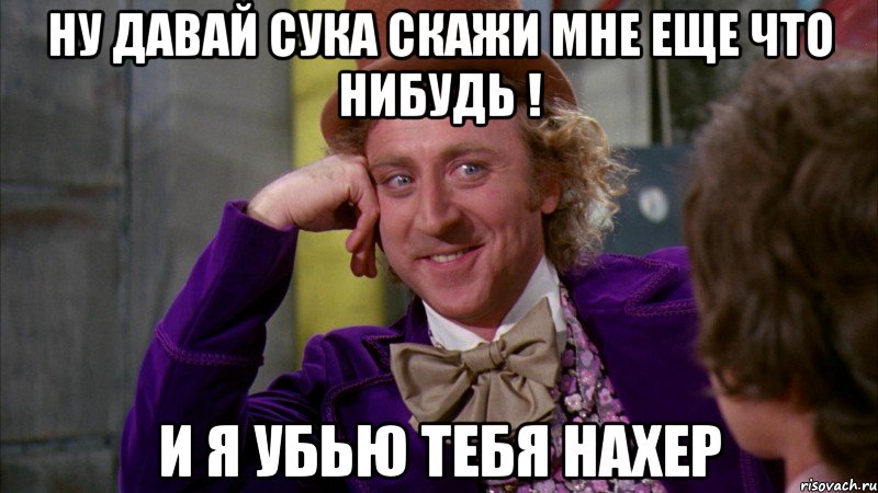 Ну давай сука скажи мне еще что нибудь ! И я убью тебя нахер, Мем Ну давай расскажи (Вилли Вонка)
