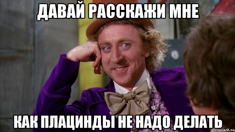 ДАВАЙ РАССКАЖИ МНЕ КАК ПЛАЦИНДЫ НЕ НАДО ДЕЛАТЬ, Мем Ну давай расскажи (Вилли Вонка)