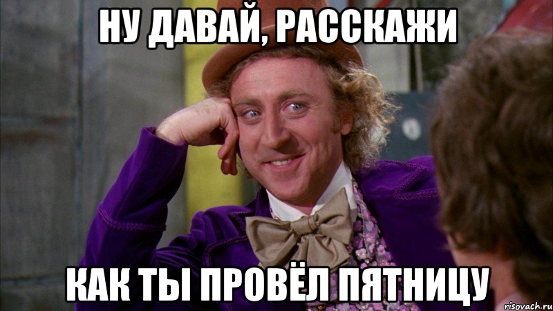 Ну давай, расскажи как ты провёл пятницу, Мем Ну давай расскажи (Вилли Вонка)