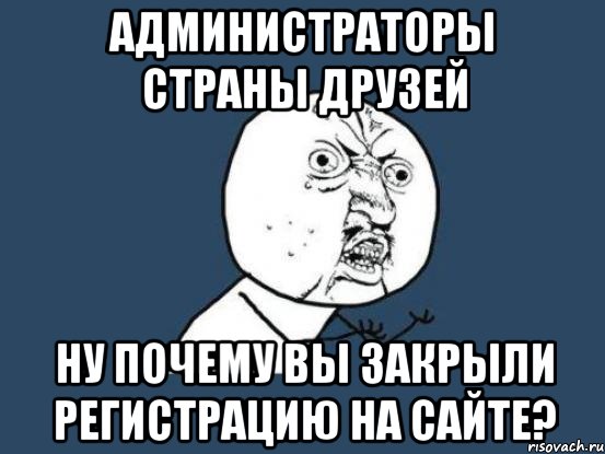 Администраторы Страны Друзей Ну почему вы закрыли регистрацию на сайте?, Мем Ну почему