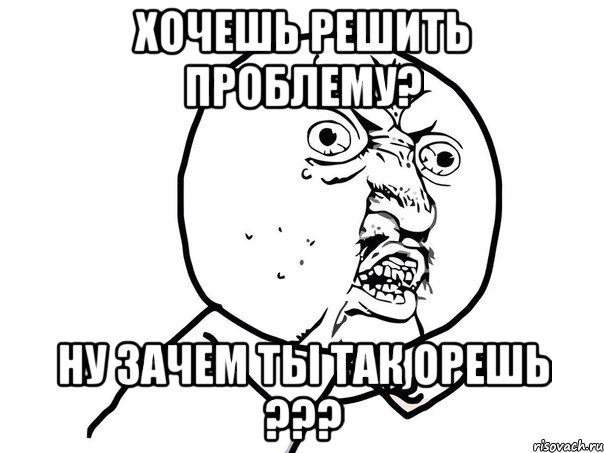 Хочешь решить проблему? Ну зачем ты так орешь ???, Мем Ну почему (белый фон)