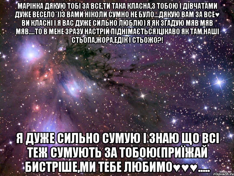 Марінка дякую тобі за все,ти така класна,з тобою і дівчатами дуже весело*))з вами ніколи сумно не було...дякую вам за все♥ ви класні і я вас дуже сильно люблю) я як згадую мяв мяв мяв....то в мене зразу настрій піднімається)цікаво як там наші Стьопа,Жора,Едік і Стьожо?! Я дуже сильно сумую і знаю що всі теж сумують за тобою(приїжай бистріше,ми тебе любимо♥♥♥....., Мем Космос