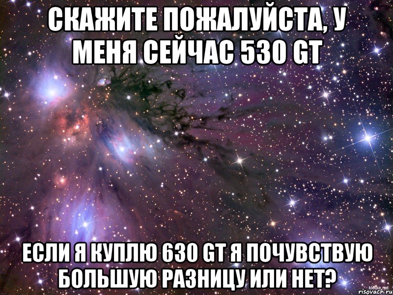 Скажите пожалуйста, у меня сейчас 530 gt Если я куплю 630 gt я почувствую большую разницу или нет?, Мем Космос