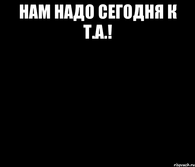 Нам надо сегодня к Т.А.! 