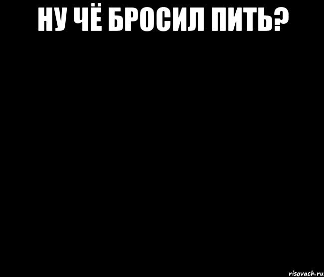Ну чё бросил пить? 