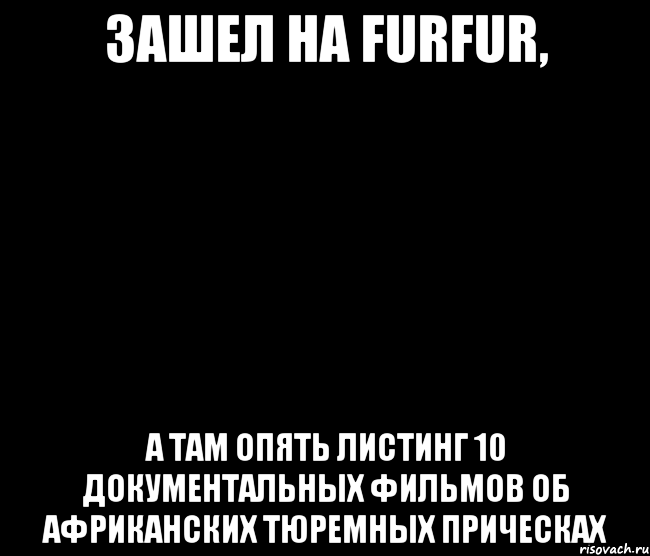 Зашел на FURFUR, а там опять листинг 10 документальных фильмов об африканских тюремных прическах