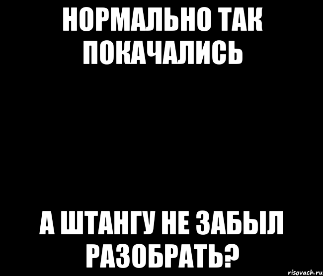 Нормально так покачались А штангу не забыл разобрать?