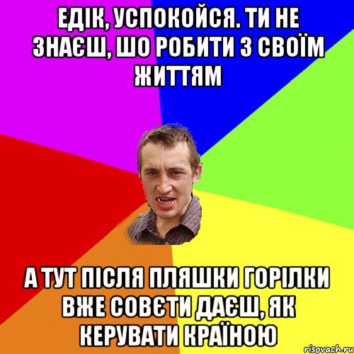 едік, успокойся. ти не знаєш, шо робити з своїм життям а тут після пляшки горілки вже совєти даєш, як керувати країною, Мем Чоткий паца