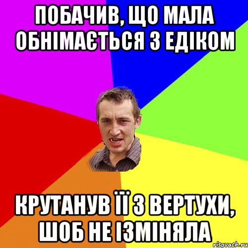 побачив, що мала обнімається з Едіком крутанув її з вертухи, шоб не ізміняла, Мем Чоткий паца