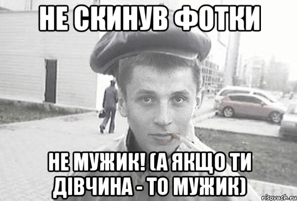 не скинув фотки не мужик! (а якщо ти дівчина - то мужик)