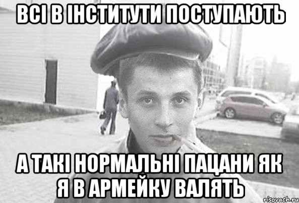 всі в інститути поступають а такі нормальні пацани як я в армейку валять