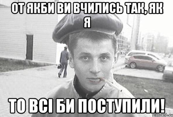 от якби ви вчились так, як я то всі би поступили!