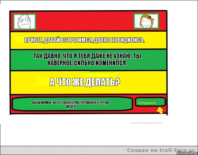 Привет, давай встретимся, давно не видились. Так давно, что я тебя даже не узнаю. Ты наверное, сильно изменился. А что же делать? Вышли мне фото своего растерзанного трупа, козел.