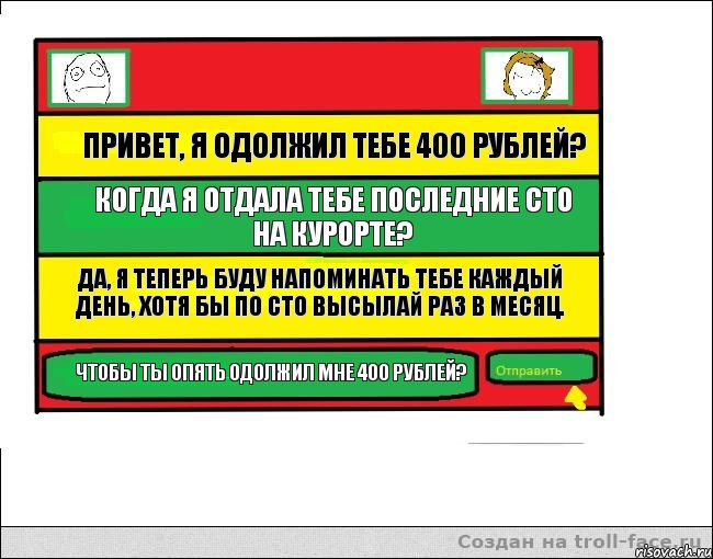 Привет, я одолжил тебе 400 рублей? Когда я отдала тебе последние сто на курорте? Да, я теперь буду напоминать тебе каждый день, хотя бы по сто высылай раз в месяц. Чтобы ты опять одолжил мне 400 рублей?