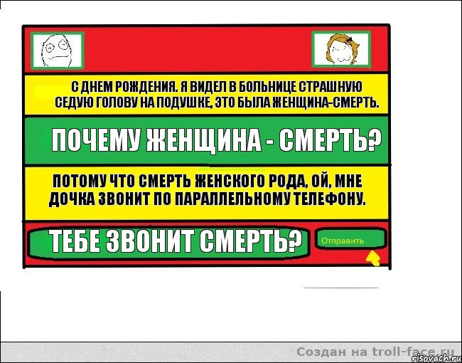 С днем рождения. Я видел в больнице страшную седую голову на подушке, это была женщина-смерть. Почему женщина - смерть? Потому что смерть женского рода, ой, мне дочка звонит по параллельному телефону. Тебе звонит смерть?