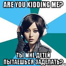 are you kidding me? ты мне детей пытаешься заделать?