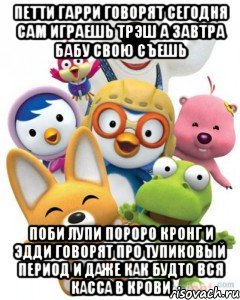 Петти Гарри говорят сегодня сам играешь Трэш А Завтра бабу свою съешь Поби Лупи Пороро Кронг и Эдди говорят про Тупиковый период и даже как будто вся Касса в крови