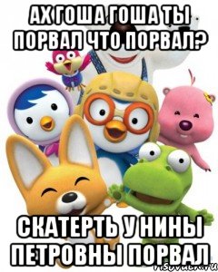 Ах Гоша Гоша ты порвал Что порвал? Скатерть у Нины Петровны порвал