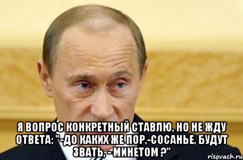  Я вопрос конкретный ставлю, Но не жду ответа: "-До каких же пор,-сосанье, Будут звать, - минетом ?", Мем путин