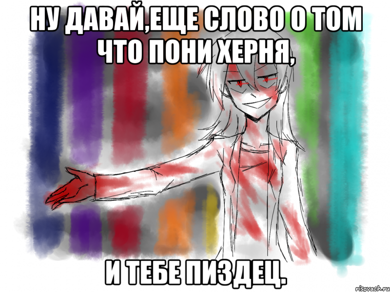 Ну давай,еще слово о том что пони херня, и тебе пиздец.