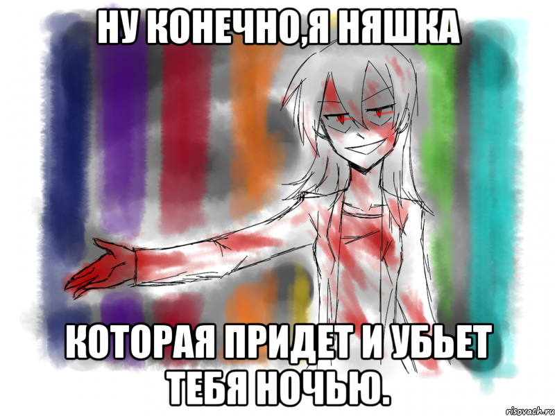 Ну конечно,я няшка которая придет и убьет тебя ночью.