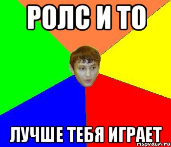ролс и то лучше тебя играет