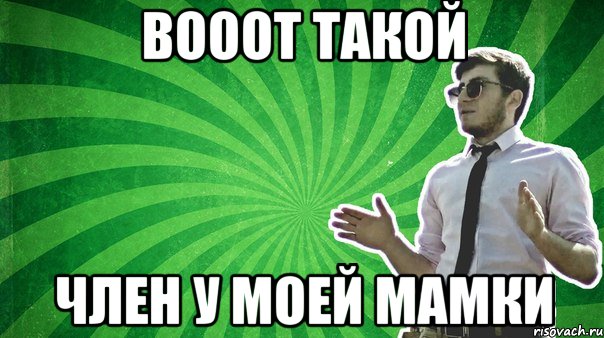 Вооот такой Член у моей мамки