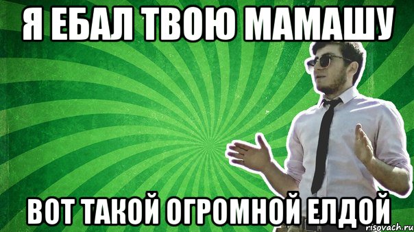 Я ебал твою мамашу вот такой огромной елдой