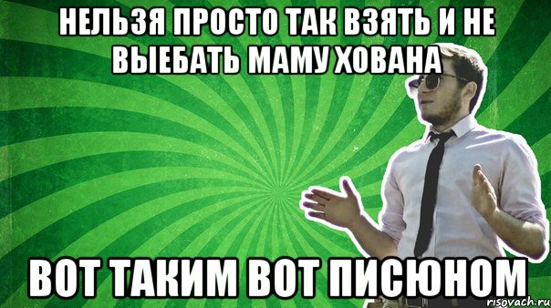 Нельзя просто так взять и не выебать маму хована вот таким вот писюном