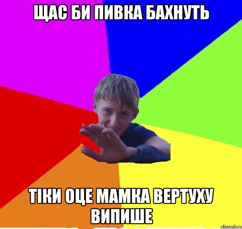 щас би пивка бахнуть тіки оце мамка вертуху випише