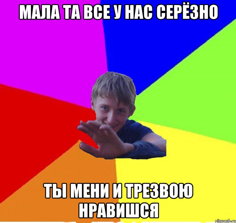 мала та все у нас серёзно ты мени и трезвою нравишся