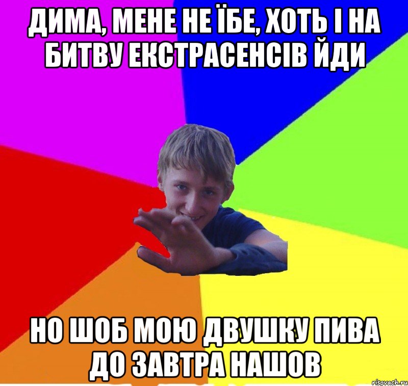 дима, мене не їбе, хоть і на битву екстрасенсів йди но шоб мою двушку пива до завтра нашов