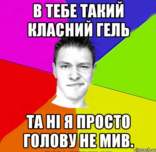 в тебе такий класний гель та ні я просто голову не мив.