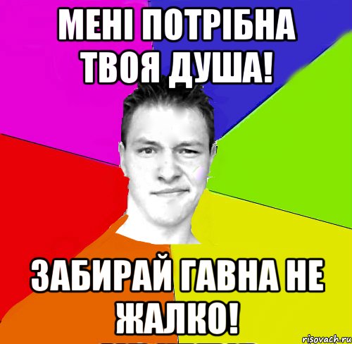 мені потрібна твоя душа! забирай гавна не жалко!