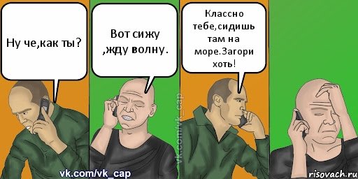 Ну че,как ты? Вот сижу ,жду волну. Классно тебе,сидишь там на море.Загори хоть!