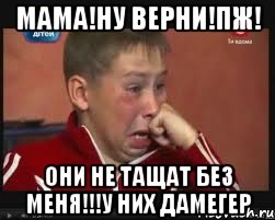 МАМА!НУ ВЕРНИ!ПЖ! ОНИ не тащат без меня!!!у них дамегер