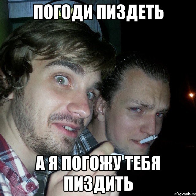 Погоди пиздеть а я погожу тебя пиздить