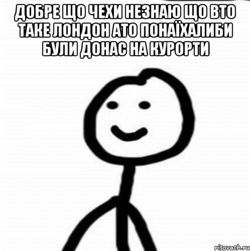 Добре що Чехи незнаю що вто таке Лондон ато понаїхалиби були донас на курорти , Мем Теребонька (Диб Хлебушек)