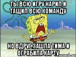 Ты всю игру нарил,и тащил всю команду Но вдруг зашла Тима и ограбила карту, Мем Спанч Боб плачет