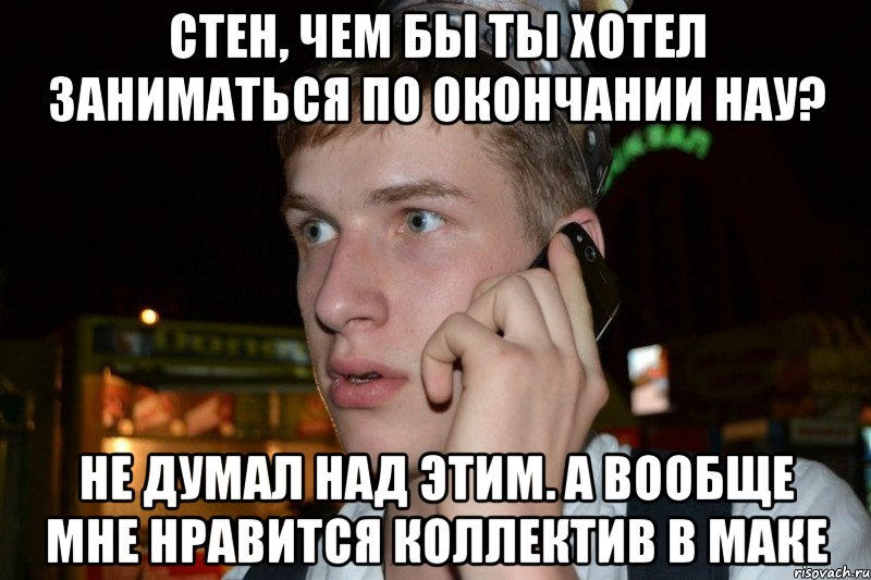 Стен, чем бы ты хотел заниматься по окончании нау? не думал над этим. а вообще мне нравится коллектив в маке