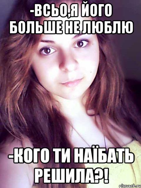 -всьо,я його больше не люблю -кого ти наїбать решила?!