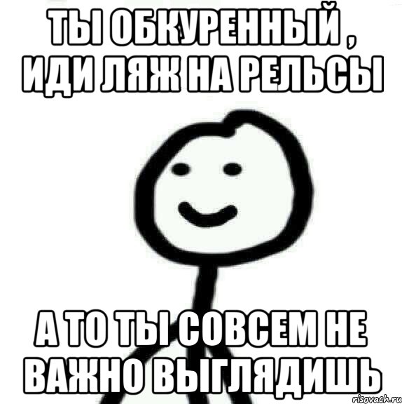 Ты обкуренный , иди ляж на рельсы А то ты совсем не важно выглядишь, Мем Теребонька (Диб Хлебушек)