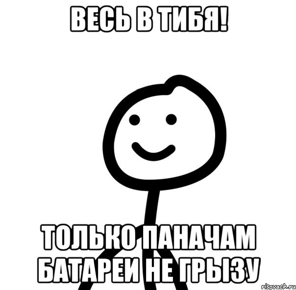 Весь в тибя! Только паначам батареи не грызу