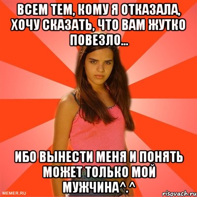 Всем тем, кому я отказала, хочу сказать, что вам жутко повезло... Ибо вынести меня и понять может только мой мужчина^.^