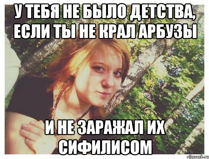 У ТЕБЯ НЕ БЫЛО ДЕТСТВА, ЕСЛИ ТЫ НЕ КРАЛ АРБУЗЫ И НЕ ЗАРАЖАЛ ИХ СИФИЛИСОМ