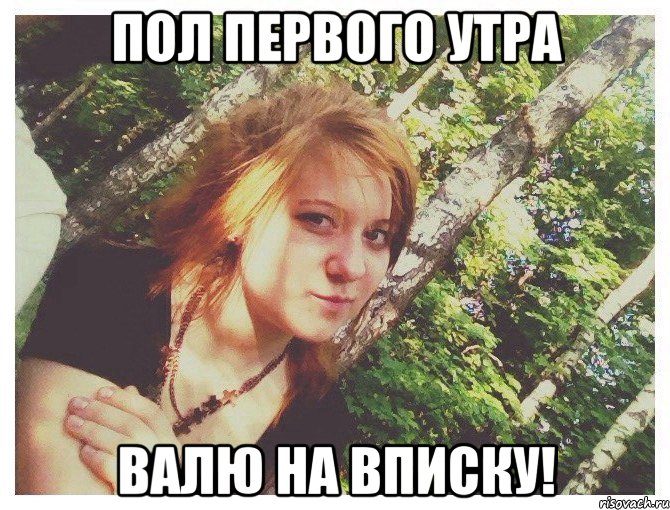 ПОЛ ПЕРВОГО УТРА ВАЛЮ НА ВПИСКУ!