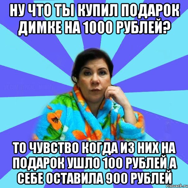 НУ ЧТО ТЫ КУПИЛ ПОДАРОК ДИМКЕ НА 1000 РУБЛЕЙ? ТО ЧУВСТВО КОГДА ИЗ НИХ НА ПОДАРОК УШЛО 100 РУБЛЕЙ А СЕБЕ ОСТАВИЛА 900 РУБЛЕЙ, Мем типичная мама