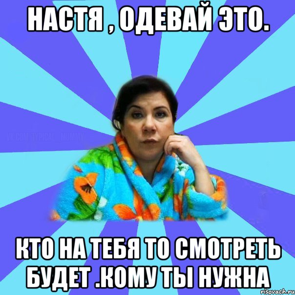 Настя , одевай это. Кто на тебя то смотреть будет .Кому ты нужна, Мем типичная мама