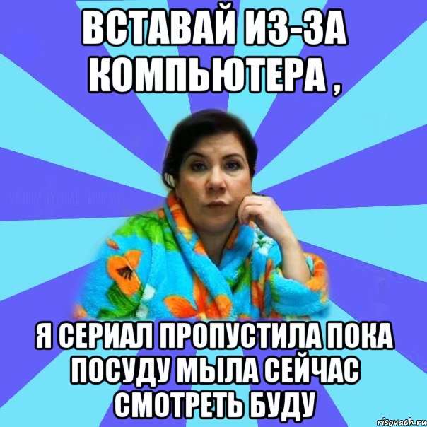 Вставай из-за компьютера , я сериал пропустила пока посуду мыла сейчас смотреть буду, Мем типичная мама