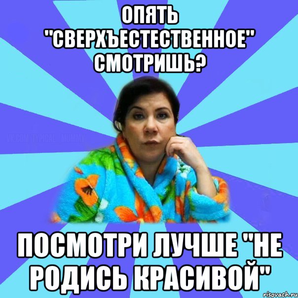 ОПЯТЬ "СВЕРХЪЕСТЕСТВЕННОЕ" СМОТРИШЬ? ПОСМОТРИ ЛУЧШЕ "НЕ РОДИСЬ КРАСИВОЙ", Мем типичная мама